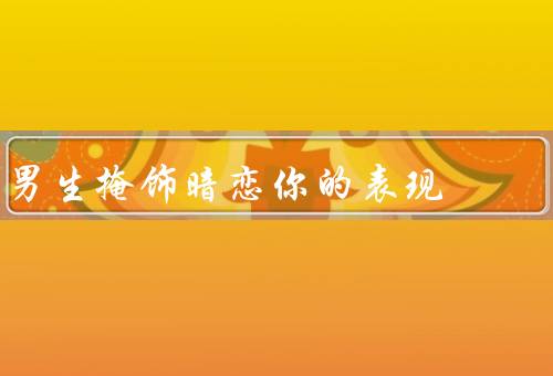 男生掩饰暗恋你的表现（表情控制／行为改变／言语谨慎）