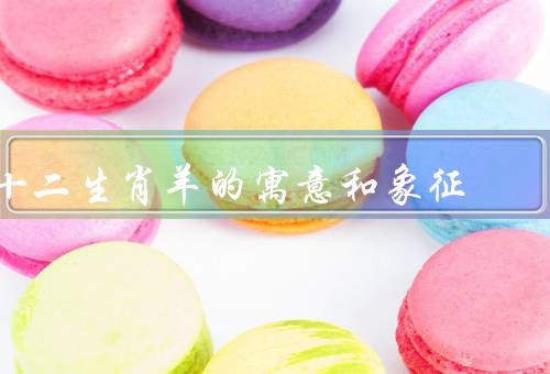 十二生肖羊的寓意和象征，智慧和温和、财富和幸福、和谐和团结