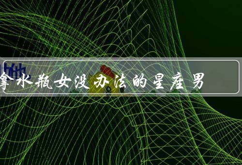 拿水瓶女没办法的星座男（独立性／冷漠态度／不拘小节）