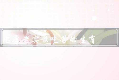 忠厚老实最吃苦的生肖（忠厚老实的生肖／勤劳耐劳的品质）