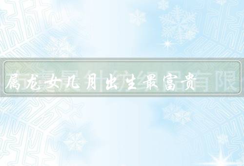 属龙女几月出生最富贵（正月／四月／七月）