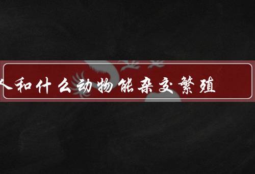 人和什么动物能杂交繁殖（猩猩、猫、猪）