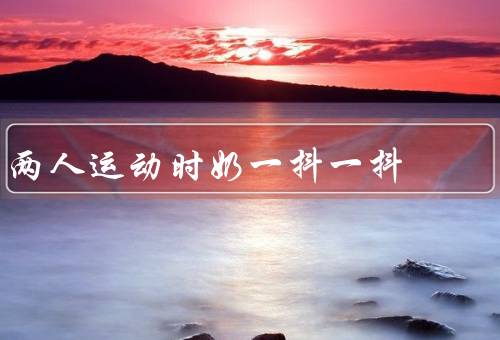 两人运动时奶一抖一抖，运动的好处／奶一抖一抖的原因