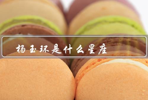 杨玉环是什么星座，生平／星座／影响
