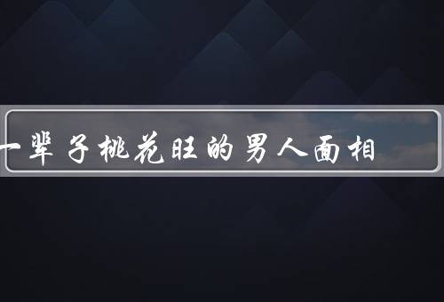 一辈子桃花旺的男人面相，面相特征、人生轨迹、桃花运