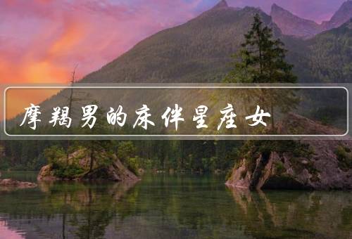 摩羯男的最佳床伴星座女（白羊座女生、金牛座女生、处女座女生）