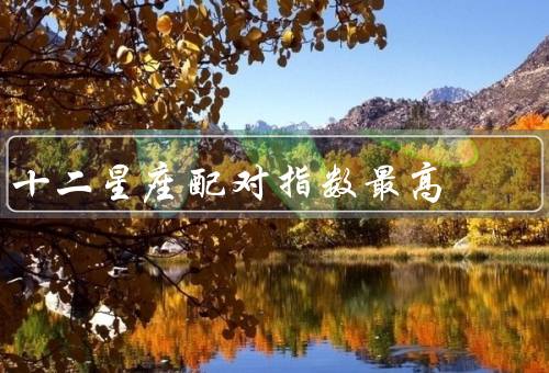 十二星座配对指数最高，白羊座与狮子座、金牛座与处女座