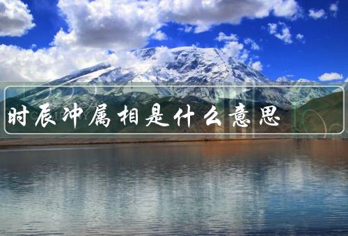 时辰冲属相是什么意思（属相与时辰的关系、时辰冲属相的意义）