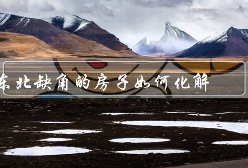 东北缺角的房子风水如何化解，合理布局、使用镜子、其他化解方法