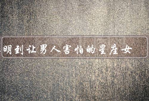 聪明到让男人害怕的星座女，谜一般的智慧、冷静的思维