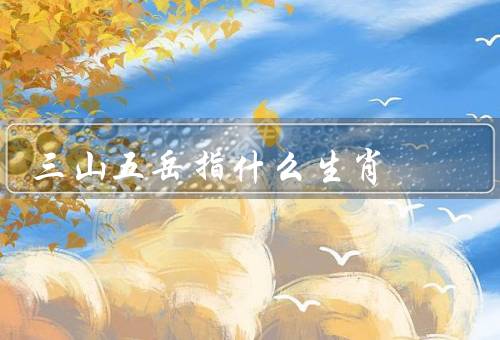 三山五岳指什么生肖（鼠山华山、牛山嵩山、虎山泰山）