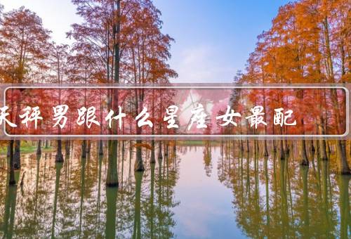 天秤男跟什么星座女最配（白羊座女、双子座女、水瓶座女）