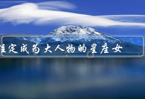 注定成为大人物的星座女，白羊座、狮子座、天蝎座