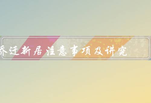 乔迁新居注意事项及讲究，选好吉日、清洁打扫、布置新居