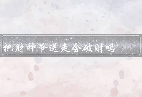 把财神爷送走会破财吗，财神爷的来历和作用／送走财神爷的观念
