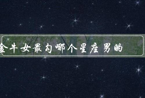 金牛女最勾哪个星座男的，坚实可靠、务实理性、稳定安全