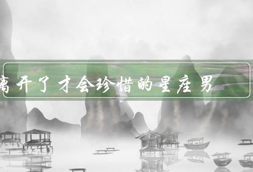离开了才会珍惜的星座男，巨蟹座男子／天秤座男子／双鱼座男子