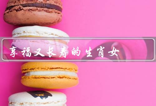 享福又长寿的生肖女，享福生活、长寿秘诀、总结