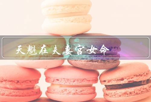 天魁在夫妻宫女命（意义、在夫妻宫的不同位置、婚姻的改善和调整）