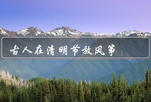 古人在清明节放风筝，起源、意义、乐趣
