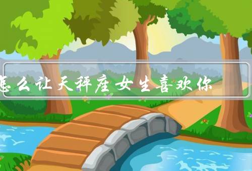 怎么让天秤座女生喜欢你，自信独立／细致体贴／平等沟通