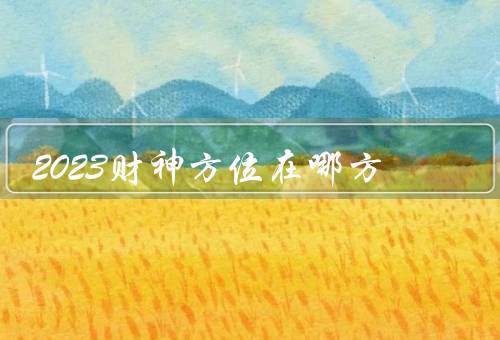2023财神方位在哪方，财神方位／财富的象征／注意事项
