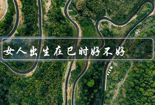 女人出生在巳时好不好（聪明智慧、坚韧不拔、事业成功）