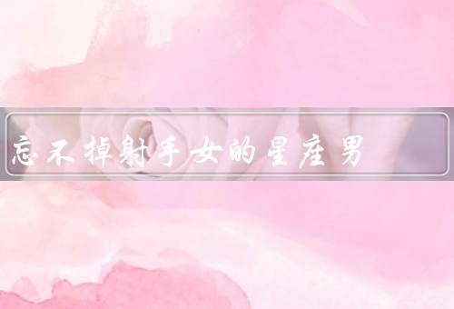 忘不掉射手女的星座男，喜欢、激情、理解