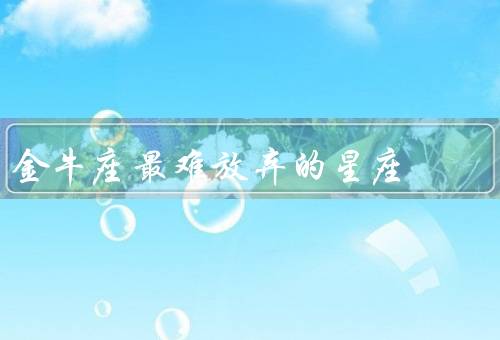 金牛座最难放弃的星座（感情的执着／事业的坚持／自我价值的追求）