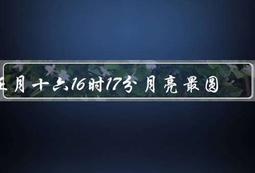 正月十六16时17分月亮最圆（农历正月十六的传统习俗）