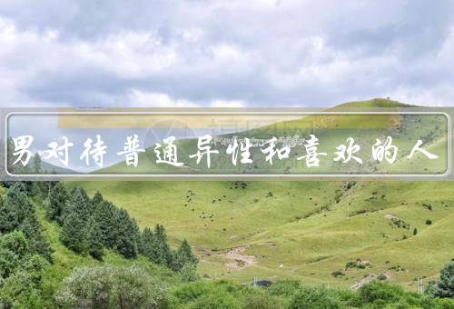 天蝎男对待普通异性和喜欢的人，普通异性、喜欢的人、总结