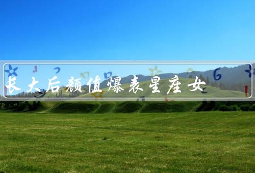 长大后颜值爆表星座女（白羊座、狮子座、天秤座）