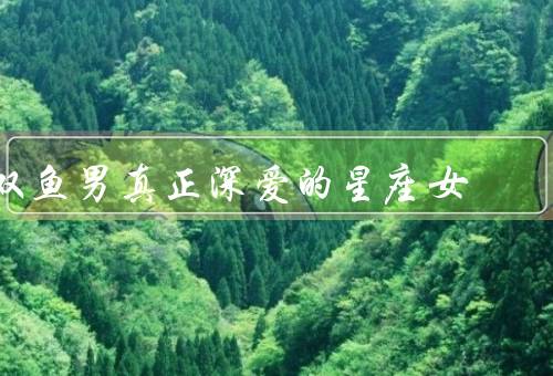 双鱼男真正深爱的星座女（善解人意的白羊女、温柔体贴的巨蟹女）