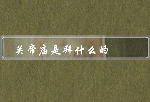 关帝庙是拜什么的，历史、意义、建筑风格