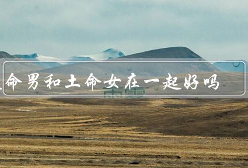 火命男和土命女在一起好吗，性格互补／共同目标／相互包容