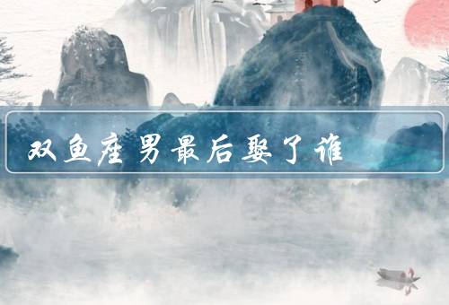 双鱼座男最后娶了谁（特点／恋爱观／最后娶了谁）