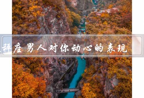 天秤座男人对你动心的表现（温柔体贴、注重外貌、主动邀约）