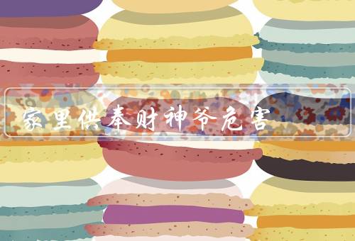 家里供奉财神爷危害（财神爷带来财富迷信、供奉财神爷可能引发争执）