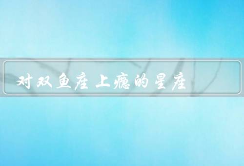对双鱼座上瘾的星座，内心世界的逃避／追求浪漫与梦幻／情感的依赖