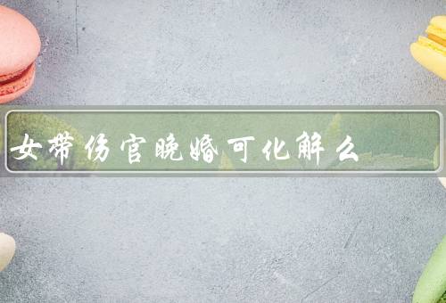 女带伤官晚婚可化解么（晚婚的原因、化解晚婚的方法、积极面对婚姻）