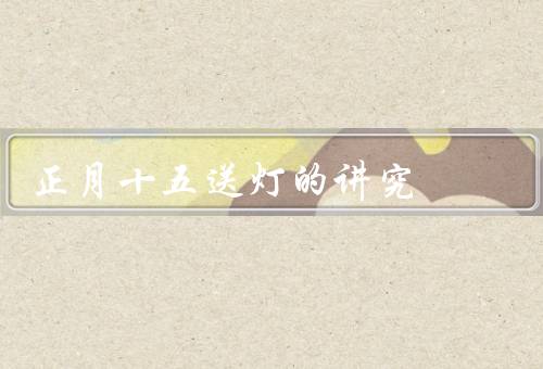 正月十五送灯的讲究（意义／方式／讲究）