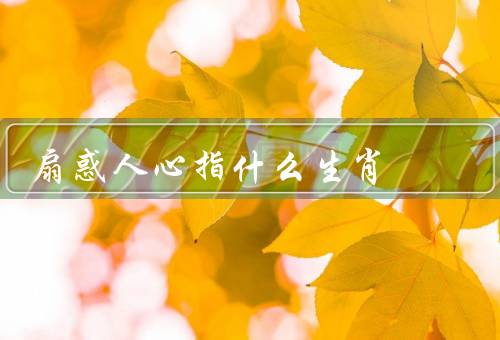 扇惑人心指什么生肖，猴子、蛇、虎