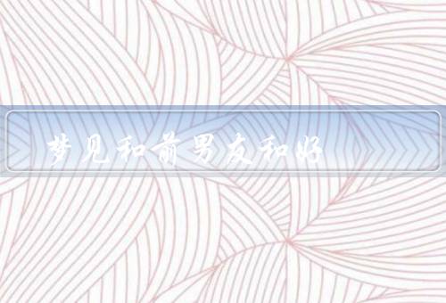 梦见和前男友和好，梦见的情景／梦后的感悟／重新尝试和好