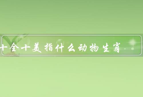 十全十美指什么动物生肖，老鼠、龙、猴子