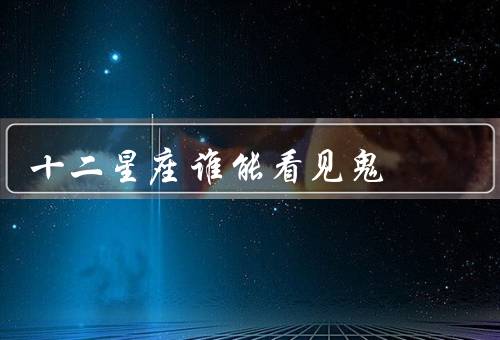 十二星座谁能看见鬼（巨蟹座／天蝎座／双鱼座）