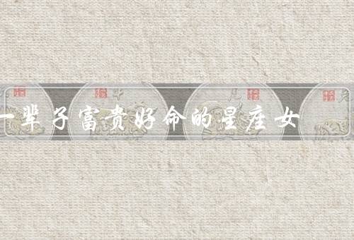 一辈子富贵好命的星座女，巨蟹座、狮子座、天秤座