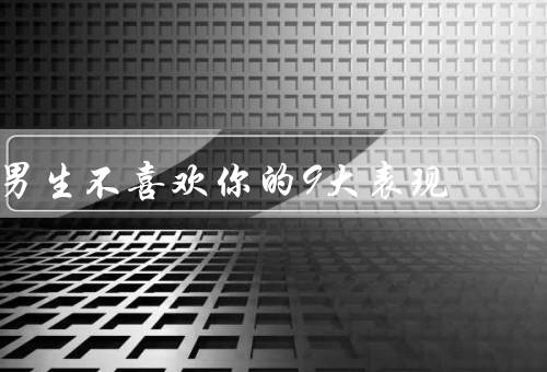 男生不喜欢你的9大表现，经常忽略你的存在、对你的言行漠不关心