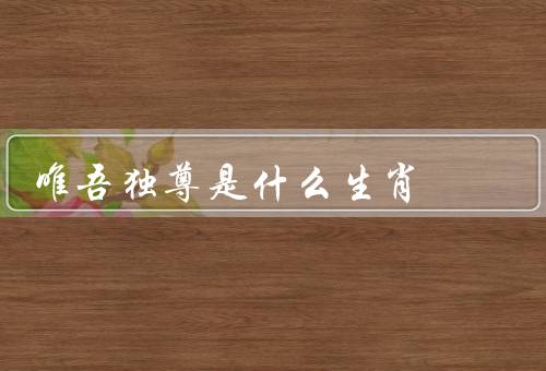唯吾独尊是什么生肖（属龙的唯吾独尊／猴的唯吾独尊／虎的唯吾独尊）