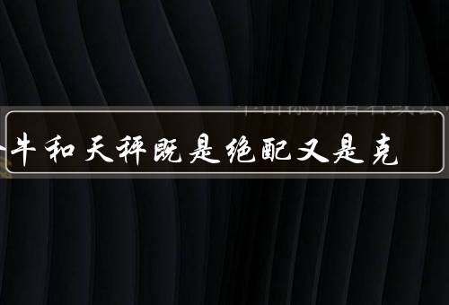 金牛和天秤既是绝配又是死克（性格特点／优势与互补／冲突与问题）