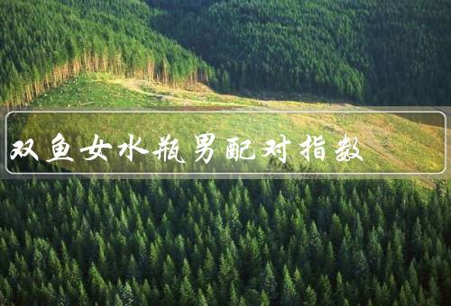 双鱼女水瓶男配对指数（特点、水瓶男的特点、和水瓶男的配对指数）